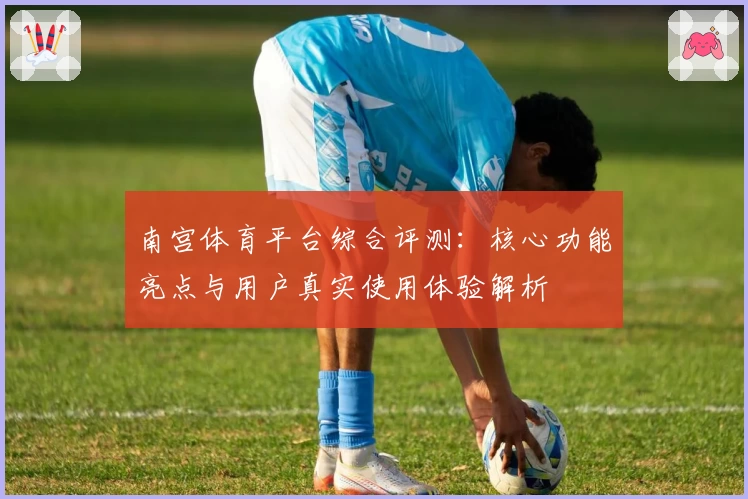 南宫体育平台综合评测：核心功能亮点与用户真实使用体验解析