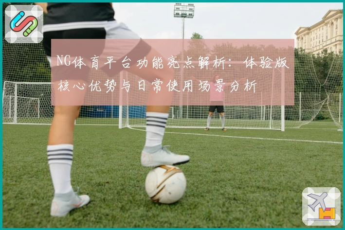 NG体育平台功能亮点解析：体验版核心优势与日常使用场景分析