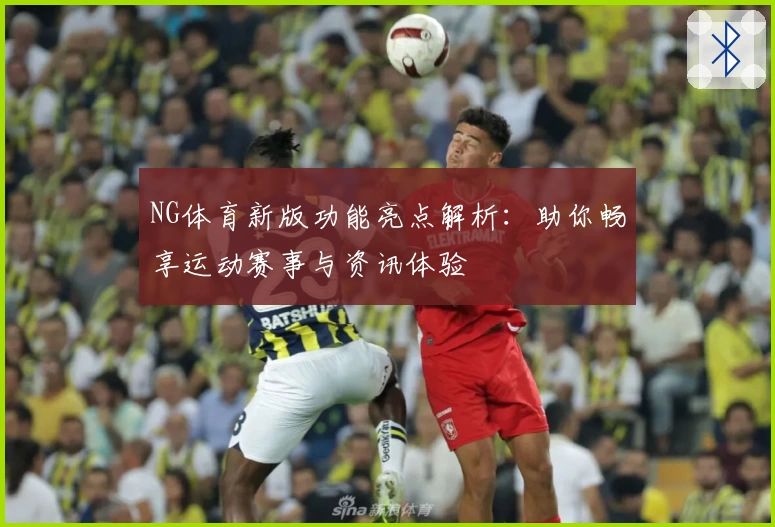 NG体育新版功能亮点解析：助你畅享运动赛事与资讯体验