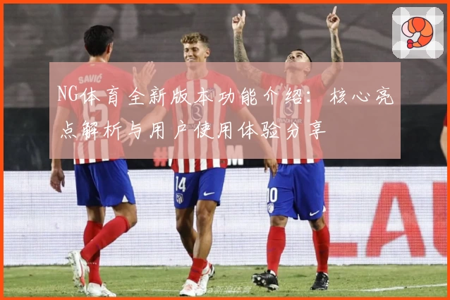 NG体育全新版本功能介绍：核心亮点解析与用户使用体验分享